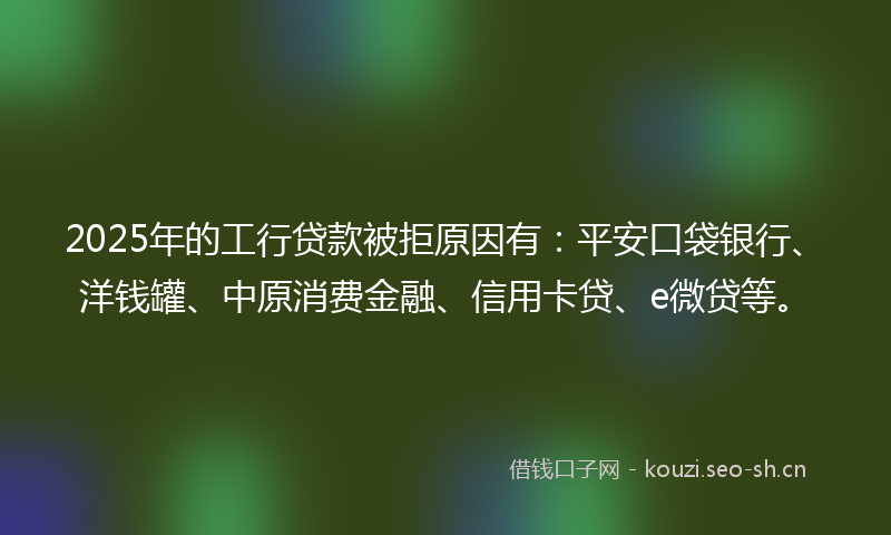 2025年的工行贷款被拒原因有：平安口袋银行、洋钱罐、中原消费金融、信用卡贷、e微贷等。