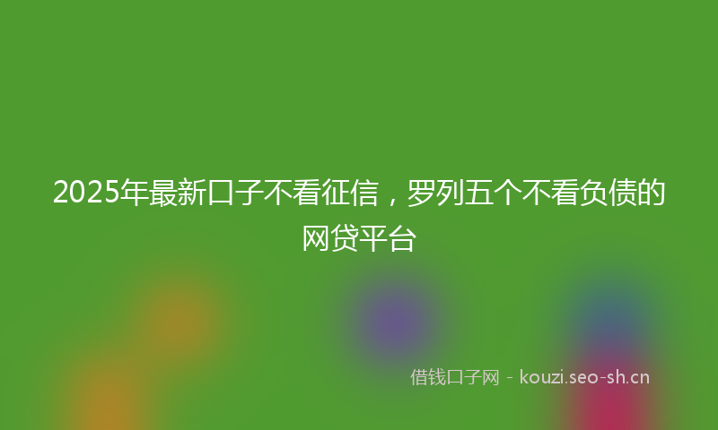 2025年最新口子不看征信，罗列五个不看负债的网贷平台