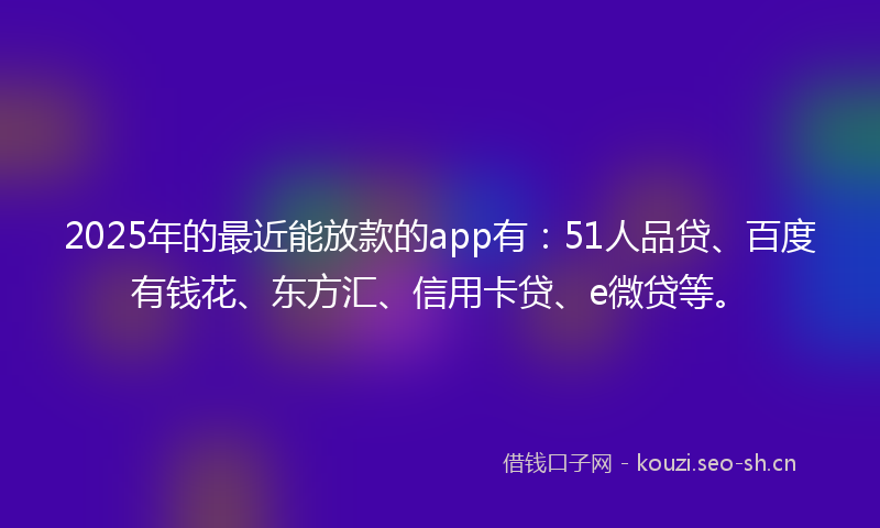 2025年的最近能放款的app有：51人品贷、百度有钱花、东方汇、信用卡贷、e微贷等。