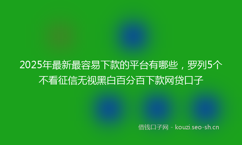 2025年最新最容易下款的平台有哪些，罗列5个不看征信无视黑白百分百下款网贷口子