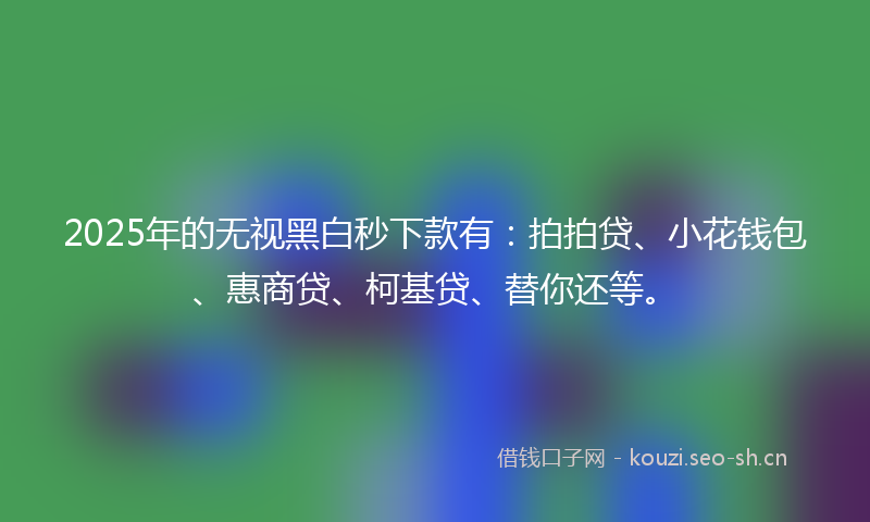 2025年的无视黑白秒下款有：拍拍贷、小花钱包、惠商贷、柯基贷、替你还等。