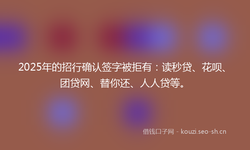 2025年的招行确认签字被拒有：读秒贷、花呗、团贷网、替你还、人人贷等。