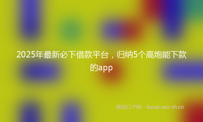 2025年最新必下借款平台，归纳5个高炮能下款的app