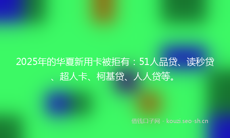 2025年的华夏新用卡被拒有：51人品贷、读秒贷、超人卡、柯基贷、人人贷等。