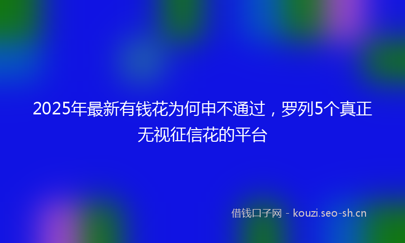 2025年最新有钱花为何申不通过，罗列5个真正无视征信花的平台