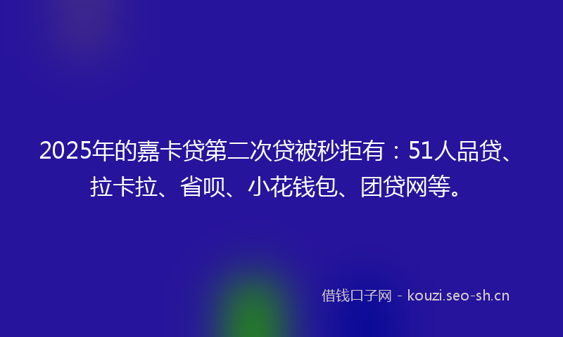 2025年的嘉卡贷第二次贷被秒拒有:51人品贷、拉卡拉、省呗、小花钱包、团贷网等。
