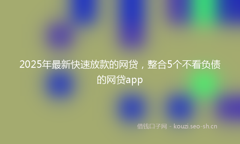 2025年最新快速放款的网贷，整合5个不看负债的网贷app