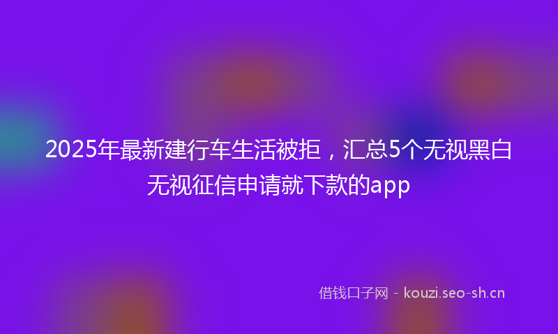 2025年最新建行车生活被拒，汇总5个无视黑白无视征信申请就下款的app
