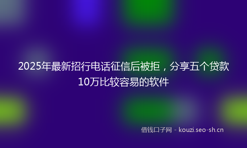 2025年最新招行电话征信后被拒，分享五个贷款10万比较容易的软件
