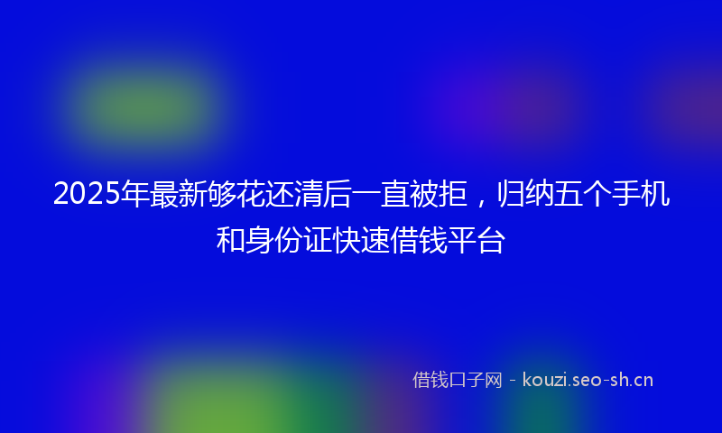 2025年最新够花还清后一直被拒，归纳五个手机和身份证快速借钱平台