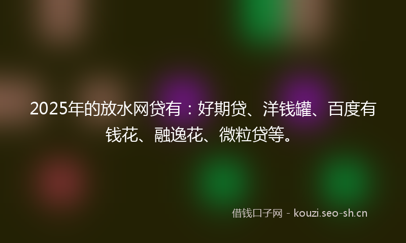 2025年的放水网贷有：好期贷、洋钱罐、百度有钱花、融逸花、微粒贷等。