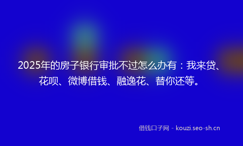 2025年的房子银行审批不过怎么办有：我来贷、花呗、微博借钱、融逸花、替你还等。