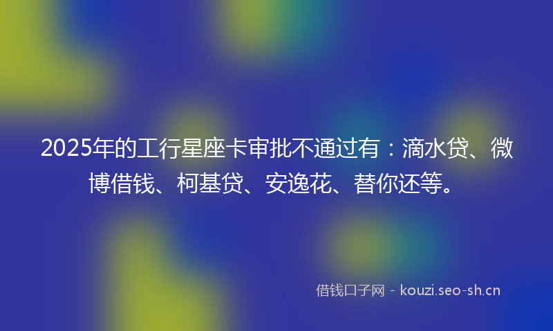 2025年的工行星座卡审批不通过有：滴水贷、微博借钱、柯基贷、安逸花、替你还等。