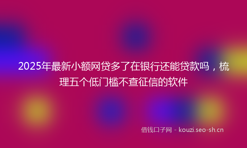 2025年最新小额网贷多了在银行还能贷款吗，梳理五个低门槛不查征信的软件