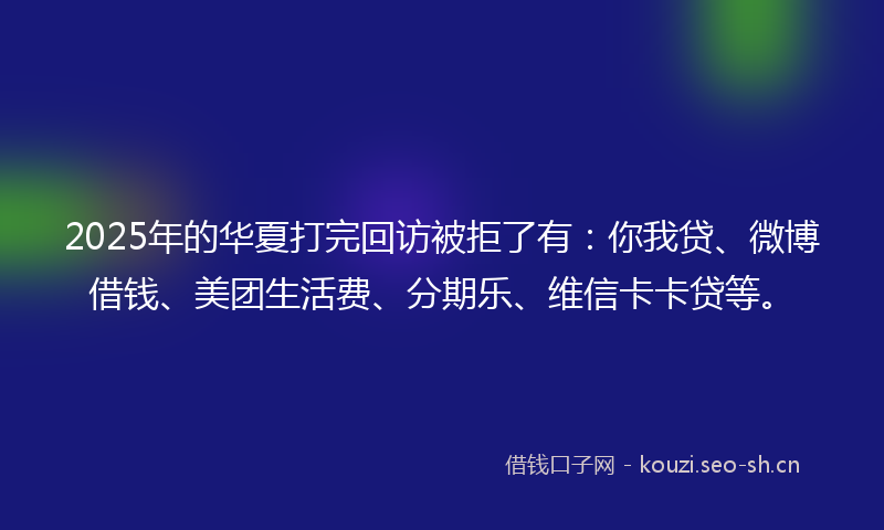 2025年的华夏打完回访被拒了有：你我贷、微博借钱、美团生活费、分期乐、维信卡卡贷等。
