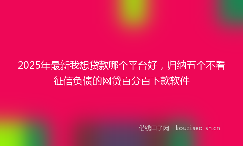 2025年最新我想贷款哪个平台好，归纳五个不看征信负债的网贷百分百下款软件
