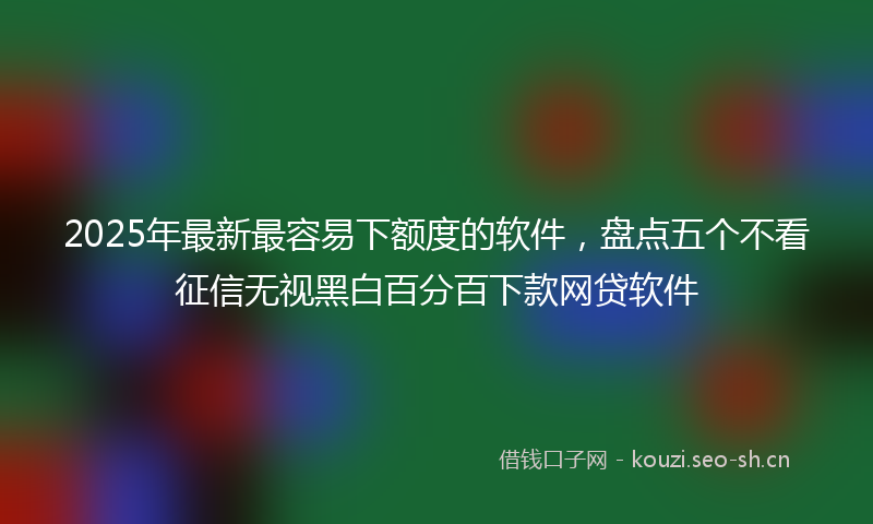 2025年最新最容易下额度的软件，盘点五个不看征信无视黑白百分百下款网贷软件