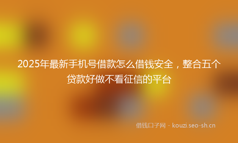 2025年最新手机号借款怎么借钱安全，整合五个贷款好做不看征信的平台