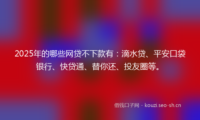 2025年的哪些网贷不下款有：滴水贷、平安口袋银行、快贷通、替你还、投友圈等。