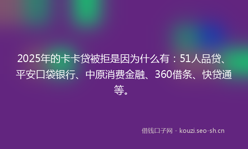 2025年的卡卡贷被拒是因为什么有：51人品贷、平安口袋银行、中原消费金融、360借条、快贷通等。