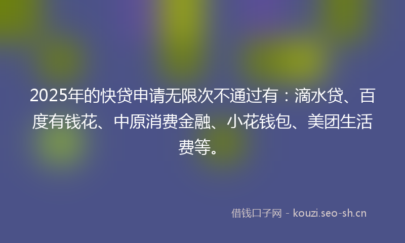 2025年的快贷申请无限次不通过有：滴水贷、百度有钱花、中原消费金融、小花钱包、美团生活费等。