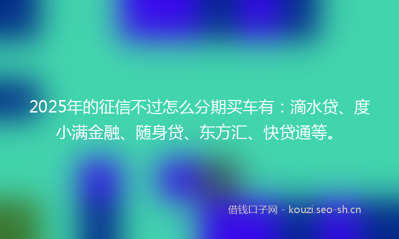2025年的征信不过怎么分期买车有：滴水贷、度小满金融、随身贷、东方汇、快贷通等。