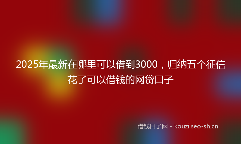 2025年最新在哪里可以借到3000，归纳五个征信花了可以借钱的网贷口子