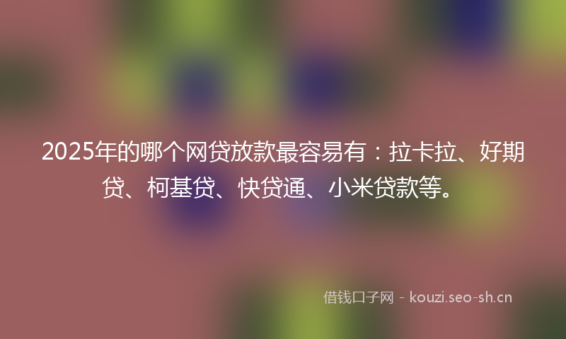 2025年的哪个网贷放款最容易有：拉卡拉、好期贷、柯基贷、快贷通、小米贷款等。