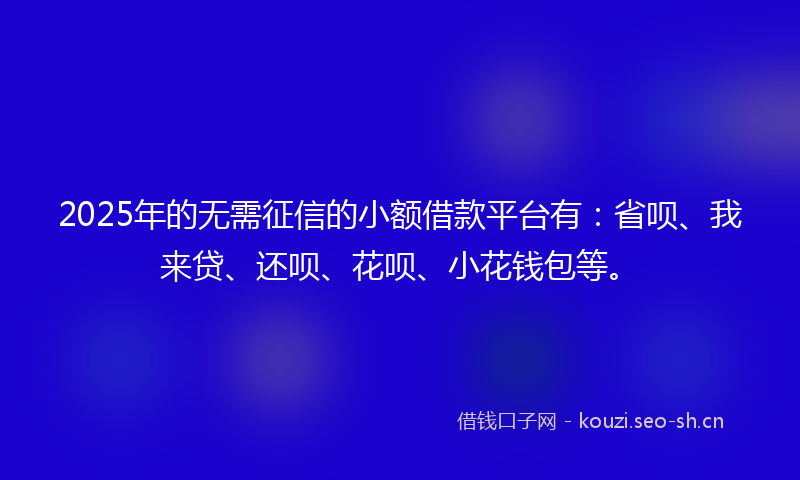 2025年的无需征信的小额借款平台有：省呗、我来贷、还呗、花呗、小花钱包等。