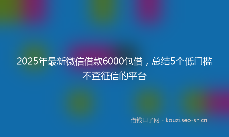2025年最新微信借款6000包借，总结5个低门槛不查征信的平台