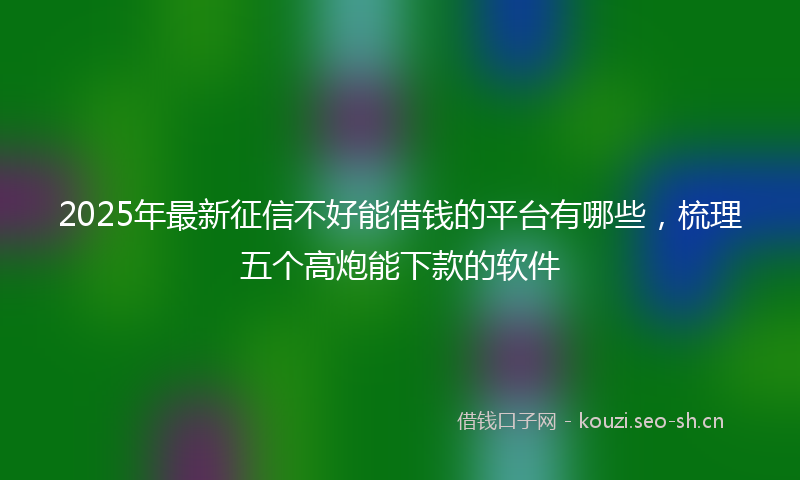 2025年最新征信不好能借钱的平台有哪些，梳理五个高炮能下款的软件