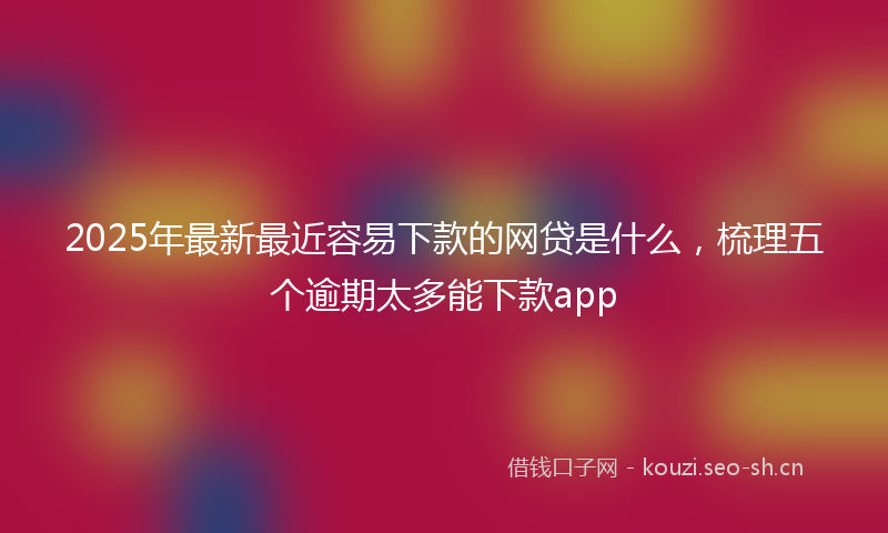 2025年最新最近容易下款的网贷是什么，梳理五个逾期太多能下款app