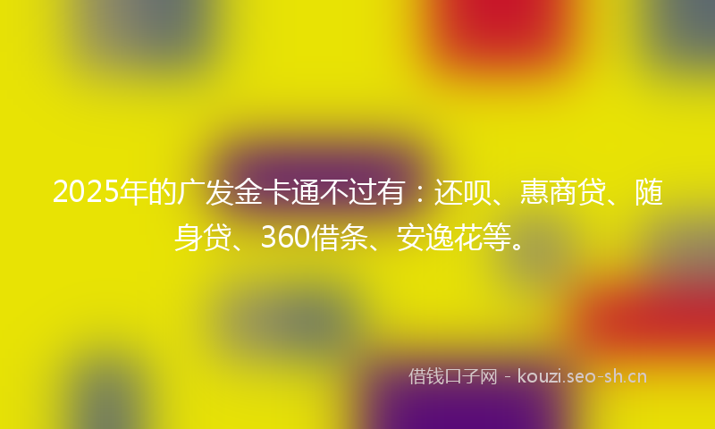 2025年的广发金卡通不过有：还呗、惠商贷、随身贷、360借条、安逸花等。