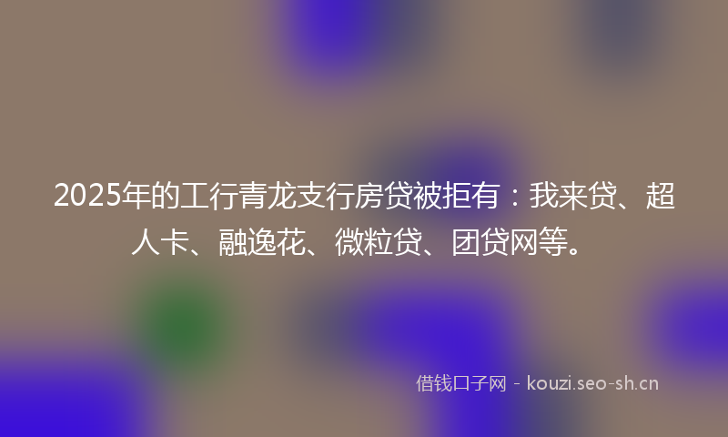 2025年的工行青龙支行房贷被拒有：我来贷、超人卡、融逸花、微粒贷、团贷网等。