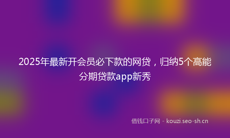 2025年最新开会员必下款的网贷，归纳5个高能分期贷款app新秀