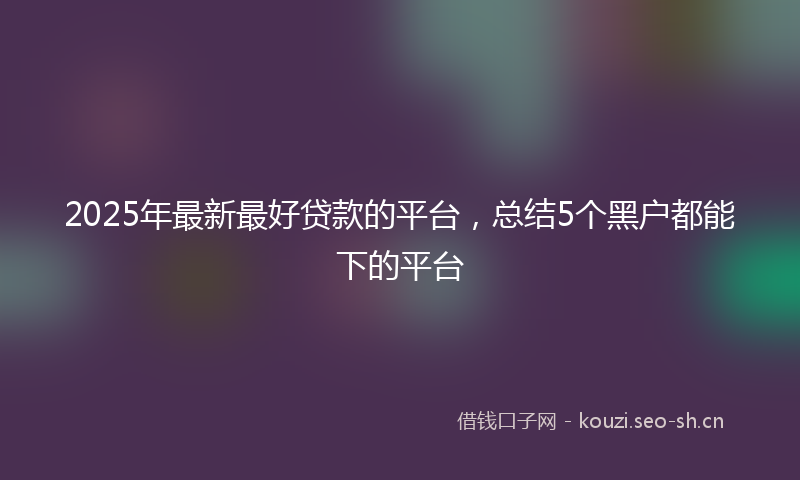 2025年最新最好贷款的平台，总结5个黑户都能下的平台