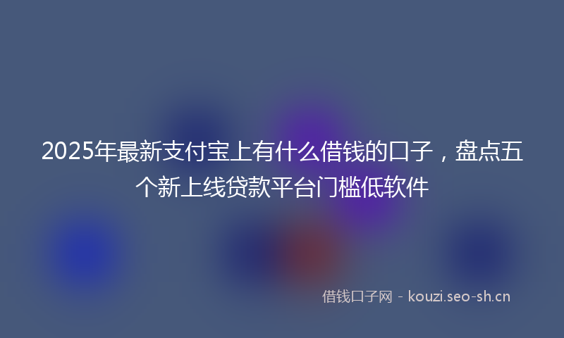 2025年最新支付宝上有什么借钱的口子，盘点五个新上线贷款平台门槛低软件