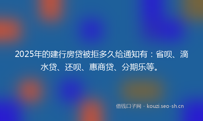 2025年的建行房贷被拒多久给通知有：省呗、滴水贷、还呗、惠商贷、分期乐等。