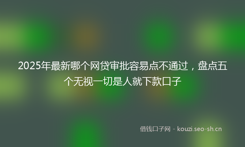 2025年最新哪个网贷审批容易点不通过，盘点五个无视一切是人就下款口子