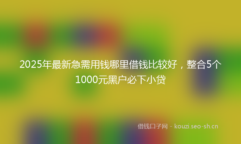 2025年最新急需用钱哪里借钱比较好，整合5个1000元黑户必下小贷