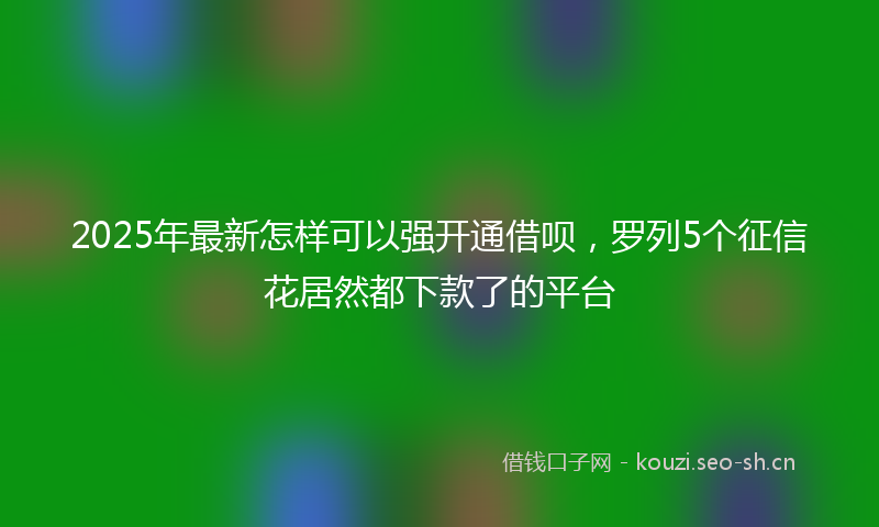 2025年最新怎样可以强开通借呗，罗列5个征信花居然都下款了的平台