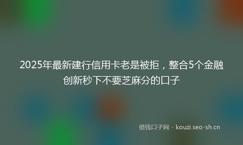 2025年最新建行信用卡老是被拒，整合5个金融创新秒下不要芝麻分的口子