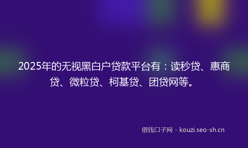 2025年的无视黑白户贷款平台有：读秒贷、惠商贷、微粒贷、柯基贷、团贷网等。