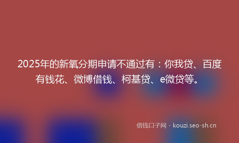 2025年的新氧分期申请不通过有：你我贷、百度有钱花、微博借钱、柯基贷、e微贷等。