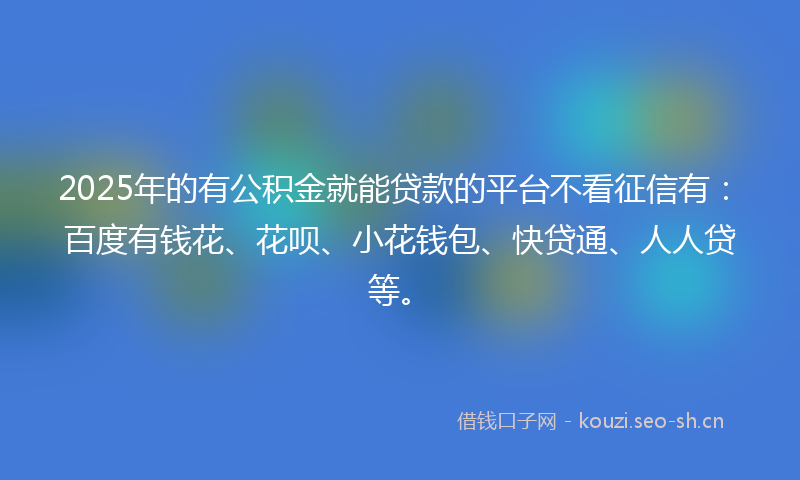 2025年的有公积金就能贷款的平台不看征信有：百度有钱花、花呗、小花钱包、快贷通、人人贷等。