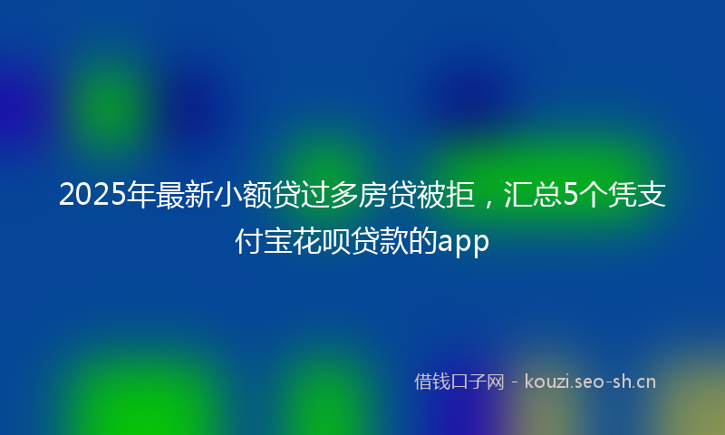 2025年最新小额贷过多房贷被拒，汇总5个凭支付宝花呗贷款的app