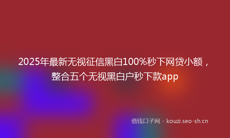 2025年最新无视征信黑白100%秒下网贷小额，整合五个无视黑白户秒下款app