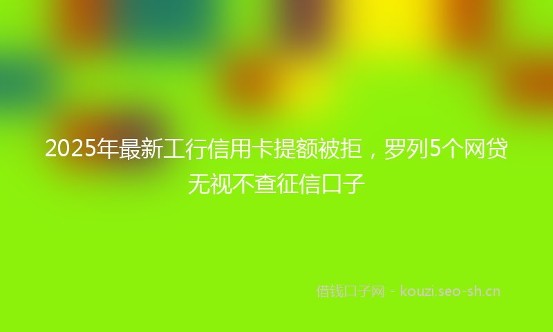 2025年最新工行信用卡提额被拒，罗列5个网贷无视不查征信口子