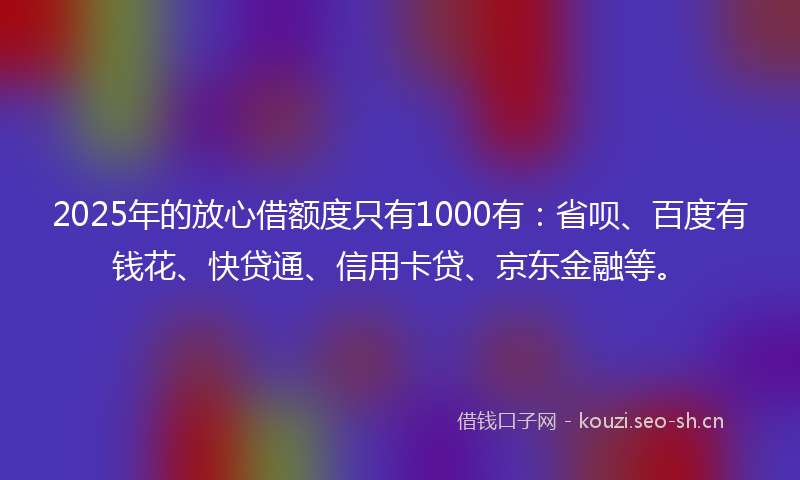 2025年的放心借额度只有1000有：省呗、百度有钱花、快贷通、信用卡贷、京东金融等。