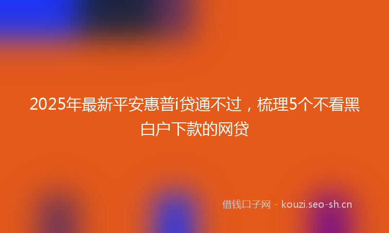 2025年最新平安惠普i贷通不过，梳理5个不看黑白户下款的网贷